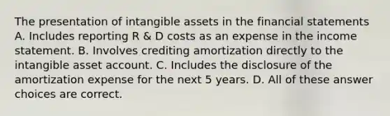 The presentation of intangible assets in the financial statements A. Includes reporting R & D costs as an expense in the income statement. B. Involves crediting amortization directly to the intangible asset account. C. Includes the disclosure of the amortization expense for the next 5 years. D. All of these answer choices are correct.