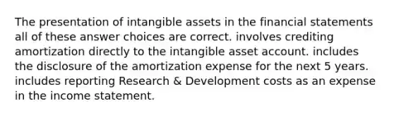 The presentation of intangible assets in the financial statements all of these answer choices are correct. involves crediting amortization directly to the intangible asset account. includes the disclosure of the amortization expense for the next 5 years. includes reporting Research & Development costs as an expense in the income statement.