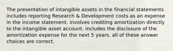 The presentation of intangible assets in the financial statements includes reporting Research & Development costs as an expense in the income statement. involves crediting amortization directly to the intangible asset account. includes the disclosure of the amortization expense for the next 5 years. all of these answer choices are correct.