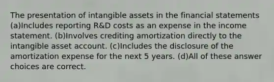 The presentation of intangible assets in the financial statements (a)Includes reporting R&D costs as an expense in the income statement. (b)Involves crediting amortization directly to the intangible asset account. (c)Includes the disclosure of the amortization expense for the next 5 years. (d)All of these answer choices are correct.