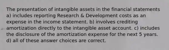 The presentation of intangible assets in the financial statements a) includes reporting Research & Development costs as an expense in the income statement. b) involves crediting amortization directly to the intangible asset account. c) includes the disclosure of the amortization expense for the next 5 years. d) all of these answer choices are correct.