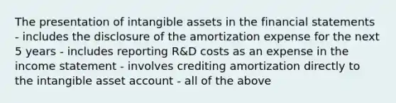 The presentation of <a href='https://www.questionai.com/knowledge/kfaeAOzavC-intangible-assets' class='anchor-knowledge'>intangible assets</a> in the <a href='https://www.questionai.com/knowledge/kFBJaQCz4b-financial-statements' class='anchor-knowledge'>financial statements</a> - includes the disclosure of the amortization expense for the next 5 years - includes reporting R&D costs as an expense in the <a href='https://www.questionai.com/knowledge/kCPMsnOwdm-income-statement' class='anchor-knowledge'>income statement</a> - involves crediting amortization directly to the intangible asset account - all of the above