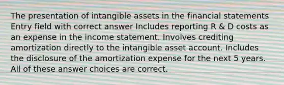 The presentation of <a href='https://www.questionai.com/knowledge/kfaeAOzavC-intangible-assets' class='anchor-knowledge'>intangible assets</a> in the <a href='https://www.questionai.com/knowledge/kFBJaQCz4b-financial-statements' class='anchor-knowledge'>financial statements</a> Entry field with correct answer Includes reporting R & D costs as an expense in the <a href='https://www.questionai.com/knowledge/kCPMsnOwdm-income-statement' class='anchor-knowledge'>income statement</a>. Involves crediting amortization directly to the intangible asset account. Includes the disclosure of the amortization expense for the next 5 years. All of these answer choices are correct.