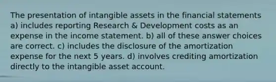 The presentation of intangible assets in the financial statements a) includes reporting Research & Development costs as an expense in the income statement. b) all of these answer choices are correct. c) includes the disclosure of the amortization expense for the next 5 years. d) involves crediting amortization directly to the intangible asset account.