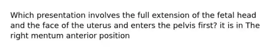 Which presentation involves the full extension of the fetal head and the face of the uterus and enters the pelvis first? it is in The right mentum anterior position