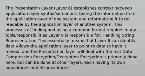 The Presentation Layer (Layer 6) establishes context between application layer syntax/semantics, taking the information from the application layer of one system and reformatting it to be readable by the application layer of another system. This processes of finding and using a common format requires many tools/responsibilities Layer 6 is responsible for: Handling String Representation This essentially means that Layer 6 can identify data Allows the Application layer to point to data to have it moved, and the Presentation layer will deal with the rest Data Compression Encryption/Decryption Encryption is primarily done here, but can be done at other layers, each having its own advantages and disadvantages