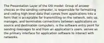 The Presentation Layer of the OSI model: Group of answer choices on the sending computer, is responsible for formatting and coding high-level data that comes from applications into a form that is acceptable for transmitting on the network. sets up, manages, and terminates connections between applications on source and destination computers. is the software entry point for sending messages to and from an application's users. serves as the primary interface for application software to interact with networks.