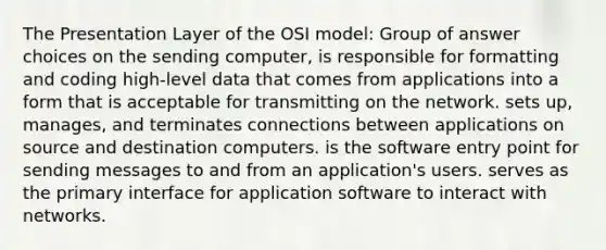 The Presentation Layer of the OSI model: Group of answer choices on the sending computer, is responsible for formatting and coding high-level data that comes from applications into a form that is acceptable for transmitting on the network. sets up, manages, and terminates connections between applications on source and destination computers. is the software entry point for sending messages to and from an application's users. serves as the primary interface for application software to interact with networks.