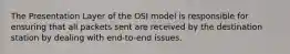 The Presentation Layer of the OSI model is responsible for ensuring that all packets sent are received by the destination station by dealing with end-to-end issues.