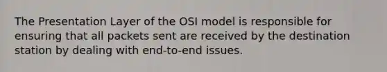 The Presentation Layer of the OSI model is responsible for ensuring that all packets sent are received by the destination station by dealing with end-to-end issues.