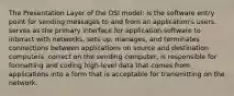 The Presentation Layer of the OSI model: is the software entry point for sending messages to and from an application's users. serves as the primary interface for application software to interact with networks. sets up, manages, and terminates connections between applications on source and destination computers. correct on the sending computer, is responsible for formatting and coding high-level data that comes from applications into a form that is acceptable for transmitting on the network.