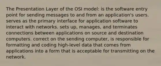 The Presentation Layer of the OSI model: is the software entry point for sending messages to and from an application's users. serves as the primary interface for application software to interact with networks. sets up, manages, and terminates connections between applications on source and destination computers. correct on the sending computer, is responsible for formatting and coding high-level data that comes from applications into a form that is acceptable for transmitting on the network.