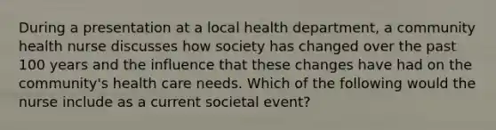 During a presentation at a local health department, a community health nurse discusses how society has changed over the past 100 years and the influence that these changes have had on the community's health care needs. Which of the following would the nurse include as a current societal event?