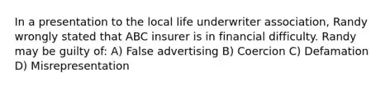 In a presentation to the local life underwriter association, Randy wrongly stated that ABC insurer is in financial difficulty. Randy may be guilty of: A) False advertising B) Coercion C) Defamation D) Misrepresentation