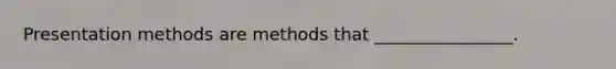 Presentation methods are methods that ________________.