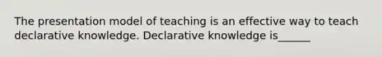 The presentation model of teaching is an effective way to teach declarative knowledge. Declarative knowledge is______