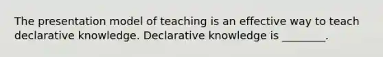 The presentation model of teaching is an effective way to teach declarative knowledge. Declarative knowledge is ________.