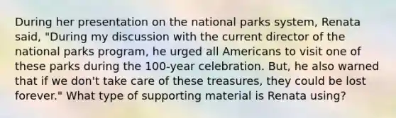 During her presentation on the national parks system, Renata said, "During my discussion with the current director of the national parks program, he urged all Americans to visit one of these parks during the 100-year celebration. But, he also warned that if we don't take care of these treasures, they could be lost forever." What type of supporting material is Renata using?