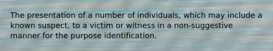 The presentation of a number of individuals, which may include a known suspect, to a victim or witness in a non-suggestive manner for the purpose identification.