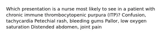 Which presentation is a nurse most likely to see in a patient with chronic immune thrombocytopenic purpura (ITP)? Confusion, tachycardia Petechial rash, bleeding gums Pallor, low oxygen saturation Distended abdomen, joint pain