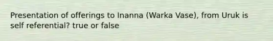 Presentation of offerings to Inanna (Warka Vase), from Uruk is self referential? true or false