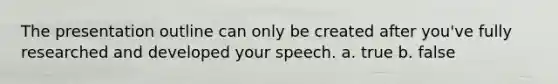 The presentation outline can only be created after you've fully researched and developed your speech. a. true b. false