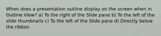 When does a presentation outline display on the screen when in Outline View? a) To the right of the Slide pane b) To the left of the slide thumbnails c) To the left of the Slide pane d) Directly below the ribbon