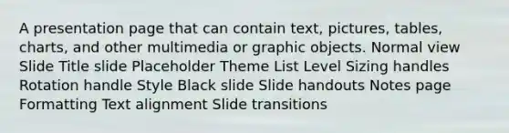 A presentation page that can contain text, pictures, tables, charts, and other multimedia or graphic objects. Normal view Slide Title slide Placeholder Theme List Level Sizing handles Rotation handle Style Black slide Slide handouts Notes page Formatting Text alignment Slide transitions