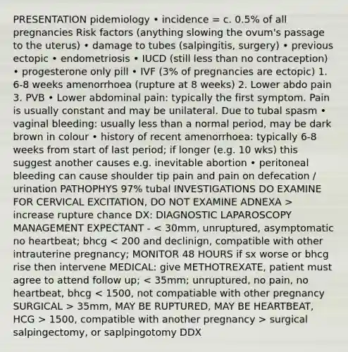 PRESENTATION pidemiology • incidence = c. 0.5% of all pregnancies Risk factors (anything slowing the ovum's passage to the uterus) • damage to tubes (salpingitis, surgery) • previous ectopic • endometriosis • IUCD (still less than no contraception) • progesterone only pill • IVF (3% of pregnancies are ectopic) 1. 6-8 weeks amenorrhoea (rupture at 8 weeks) 2. Lower abdo pain 3. PVB • Lower abdominal pain: typically the first symptom. Pain is usually constant and may be unilateral. Due to tubal spasm • vaginal bleeding: usually less than a normal period, may be dark brown in colour • history of recent amenorrhoea: typically 6-8 weeks from start of last period; if longer (e.g. 10 wks) this suggest another causes e.g. inevitable abortion • peritoneal bleeding can cause shoulder tip pain and pain on defecation / urination PATHOPHYS 97% tubal INVESTIGATIONS DO EXAMINE FOR CERVICAL EXCITATION, DO NOT EXAMINE ADNEXA > increase rupture chance DX: DIAGNOSTIC LAPAROSCOPY MANAGEMENT EXPECTANT - 35mm, MAY BE RUPTURED, MAY BE HEARTBEAT, HCG > 1500, compatible with another pregnancy > surgical salpingectomy, or saplpingotomy DDX