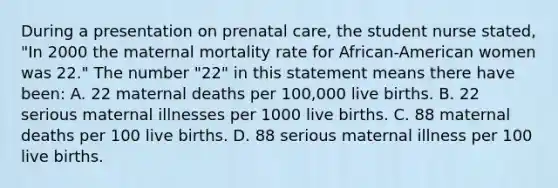 During a presentation on prenatal care, the student nurse stated, "In 2000 the maternal mortality rate for African-American women was 22." The number "22" in this statement means there have been: A. 22 maternal deaths per 100,000 live births. B. 22 serious maternal illnesses per 1000 live births. C. 88 maternal deaths per 100 live births. D. 88 serious maternal illness per 100 live births.