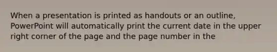 When a presentation is printed as handouts or an outline, PowerPoint will automatically print the current date in the upper right corner of the page and the page number in the