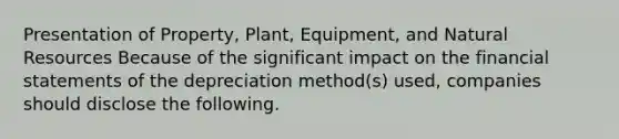 Presentation of Property, Plant, Equipment, and Natural Resources Because of the significant impact on the financial statements of the depreciation method(s) used, companies should disclose the following.