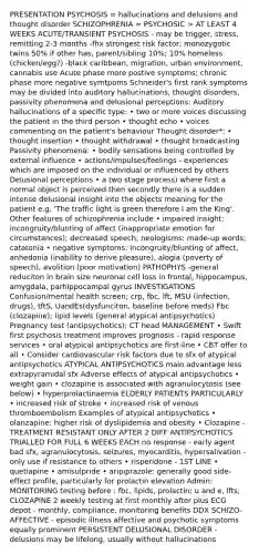 PRESENTATION PSYCHOSIS = hallucinations and delusions and thought disorder SCHIZOPHRENIA = PSYCHOSIC > AT LEAST 4 WEEKS ACUTE/TRANSIENT PSYCHOSIS - may be trigger, stress, remitting 2-3 months -fhx strongest risk factor; monozygotic twins 50% if other has, parent/sibling 10%; 10% homeless (chicken/egg?) -black caribbean, migration, urban environment, cannabis use Acute phase more postive symptoms; chronic phase more negative symtpoms Schneider's first rank symptoms may be divided into auditory hallucinations, thought disorders, passivity phenomena and delusional perceptions: Auditory hallucinations of a specific type: • two or more voices discussing the patient in the third person • thought echo • voices commenting on the patient's behaviour Thought disorder*: • thought insertion • thought withdrawal • thought broadcasting Passivity phenomena: • bodily sensations being controlled by external influence • actions/impulses/feelings - experiences which are imposed on the individual or influenced by others Delusional perceptions • a two stage process) where first a normal object is perceived then secondly there is a sudden intense delusional insight into the objects meaning for the patient e.g. 'The traffic light is green therefore I am the King'. Other features of schizophrenia include • impaired insight; incongruity/blunting of affect (inappropriate emotion for circumstances); decreased speech; neologisms: made-up words; catatonia • negative symptoms: incongruity/blunting of affect, anhedonia (inability to derive pleasure), alogia (poverty of speech), avolition (poor motivation) PATHOPHYS -general reduciton in brain size neuronal cell loss in frontal, hippocampus, amygdala, parhippocampal gyrus INVESTIGATIONS Confusion/mental health screen; crp, fbc, lft, MSU (infection, drugs), tftS, UandEs(dysfunciton, baseline before meds) Fbc (clozapine); lipid levels (general atypical antipsychotics) Pregnancy test (antipsychotics); CT head MANAGEMENT • Swift first psychosis treatment improves prognosis - rapid response services • oral atypical antipsychotics are first-line • CBT offer to all • Consider cardiovascular risk factors due to sfx of atypical antipsychotics ATYPICAL ANTIPSYCHOTICS main advantage less extrapyramidal sfx Adverse effects of atypical antipsychotics • weight gain • clozapine is associated with agranulocytosis (see below) • hyperprolactinaemia ELDERLY PATIENTS PARTICULARLY • increased risk of stroke • increased risk of venous thromboembolism Examples of atypical antipsychotics • olanzapine: higher risk of dyslipidemia and obesity • Clozapine - TREATMENT RESISTANT ONLY AFTER 2 DIFF ANTIPSYCHOTICS TRIALLED FOR FULL 6 WEEKS EACH no response - early agent bad sfx, agranulocytosis, seizures, myocarditis, hypersalivation - only use if resistance to others • risperidone - 1ST LINE • quetiapine • amisulpride • aripiprazole: generally good side-effect profile, particularly for prolactin elevation Admin: MONITORING testing before : fbc, lipids, prolactin; u and e, lfts; CLOZAPINE 2 weekly testing at first monthly after plus ECG depot - monthly, compliance, monitoring benefits DDX SCHIZO-AFFECTIVE - episodic illness affective and psychotic symptoms equally prominent PERSISTENT DELUSIONAL DISORDER - delusions may be lifelong, usually without hallucinations