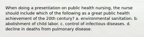 When doing a presentation on public health nursing, the nurse should include which of the following as a great public health achievement of the 20th century? a. environmental sanitation. b. abolishment of child labor. c. control of infectious diseases. d. decline in deaths from pulmonary disease.