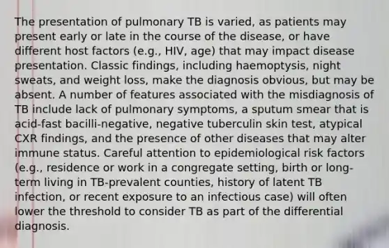 The presentation of pulmonary TB is varied, as patients may present early or late in the course of the disease, or have different host factors (e.g., HIV, age) that may impact disease presentation. Classic findings, including haemoptysis, night sweats, and weight loss, make the diagnosis obvious, but may be absent. A number of features associated with the misdiagnosis of TB include lack of pulmonary symptoms, a sputum smear that is acid-fast bacilli-negative, negative tuberculin skin test, atypical CXR findings, and the presence of other diseases that may alter immune status. Careful attention to epidemiological risk factors (e.g., residence or work in a congregate setting, birth or long-term living in TB-prevalent counties, history of latent TB infection, or recent exposure to an infectious case) will often lower the threshold to consider TB as part of the differential diagnosis.