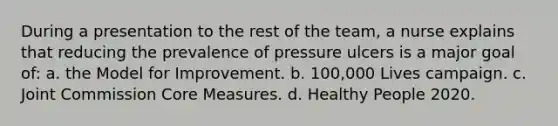 During a presentation to the rest of the team, a nurse explains that reducing the prevalence of pressure ulcers is a major goal of: a. the Model for Improvement. b. 100,000 Lives campaign. c. Joint Commission Core Measures. d. Healthy People 2020.