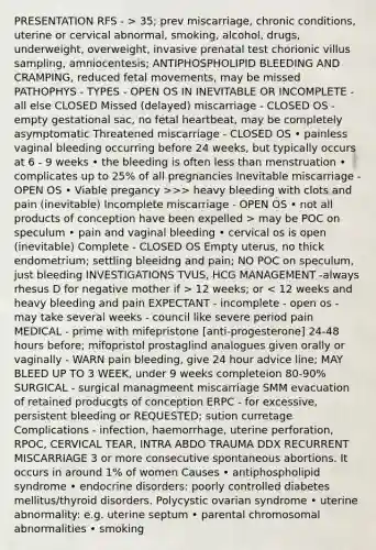 PRESENTATION RFS - > 35; prev miscarriage, chronic conditions, uterine or cervical abnormal, smoking, alcohol, drugs, underweight, overweight, invasive prenatal test chorionic villus sampling, amniocentesis; ANTIPHOSPHOLIPID BLEEDING AND CRAMPING, reduced fetal movements, may be missed PATHOPHYS - TYPES - OPEN OS IN INEVITABLE OR INCOMPLETE - all else CLOSED Missed (delayed) miscarriage - CLOSED OS -empty gestational sac, no fetal heartbeat, may be completely asymptomatic Threatened miscarriage - CLOSED OS • painless vaginal bleeding occurring before 24 weeks, but typically occurs at 6 - 9 weeks • the bleeding is often less than menstruation • complicates up to 25% of all pregnancies Inevitable miscarriage - OPEN OS • Viable pregancy >>> heavy bleeding with clots and pain (inevitable) Incomplete miscarriage - OPEN OS • not all products of conception have been expelled > may be POC on speculum • pain and vaginal bleeding • cervical os is open (inevitable) Complete - CLOSED OS Empty uterus, no thick endometrium; settling bleeidng and pain; NO POC on speculum, just bleeding INVESTIGATIONS TVUS, HCG MANAGEMENT -always rhesus D for negative mother if > 12 weeks; or < 12 weeks and heavy bleeding and pain EXPECTANT - incomplete - open os - may take several weeks - council like severe period pain MEDICAL - prime with mifepristone [anti-progesterone] 24-48 hours before; mifopristol prostaglind analogues given orally or vaginally - WARN pain bleeding, give 24 hour advice line; MAY BLEED UP TO 3 WEEK, under 9 weeks completeion 80-90% SURGICAL - surgical managmeent miscarriage SMM evacuation of retained producgts of conception ERPC - for excessive, persistent bleeding or REQUESTED; sution curretage Complications - infection, haemorrhage, uterine perforation, RPOC, CERVICAL TEAR, INTRA ABDO TRAUMA DDX RECURRENT MISCARRIAGE 3 or more consecutive spontaneous abortions. It occurs in around 1% of women Causes • antiphospholipid syndrome • endocrine disorders: poorly controlled diabetes mellitus/thyroid disorders. Polycystic ovarian syndrome • uterine abnormality: e.g. uterine septum • parental chromosomal abnormalities • smoking