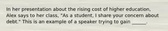 In her presentation about the rising cost of higher education, Alex says to her class, "As a student, I share your concern about debt." This is an example of a speaker trying to gain ______.