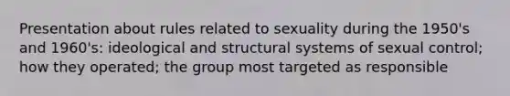 Presentation about rules related to sexuality during the 1950's and 1960's: ideological and structural systems of sexual control; how they operated; the group most targeted as responsible