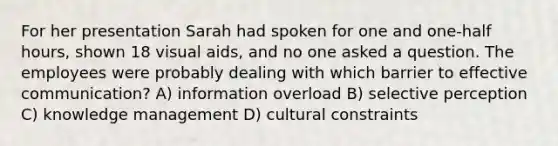 For her presentation Sarah had spoken for one and one-half hours, shown 18 visual aids, and no one asked a question. The employees were probably dealing with which barrier to effective communication? A) information overload B) selective perception C) knowledge management D) cultural constraints