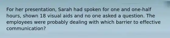 For her presentation, Sarah had spoken for one and one-half hours, shown 18 visual aids and no one asked a question. The employees were probably dealing with which barrier to effective communication?