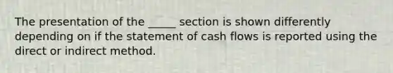 The presentation of the _____ section is shown differently depending on if the statement of cash flows is reported using the direct or indirect method.