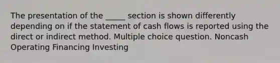 The presentation of the _____ section is shown differently depending on if the statement of cash flows is reported using the direct or indirect method. Multiple choice question. Noncash Operating Financing Investing