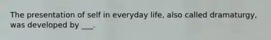 The presentation of self in everyday life, also called dramaturgy, was developed by ___.