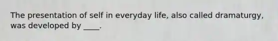 The presentation of self in everyday life, also called dramaturgy, was developed by ____.