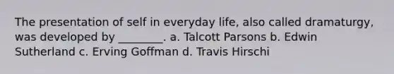 The presentation of self in everyday life, also called dramaturgy, was developed by ________. a. Talcott Parsons b. Edwin Sutherland c. Erving Goffman d. Travis Hirschi