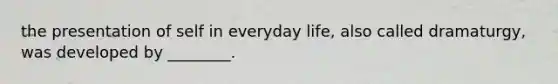 the presentation of self in everyday life, also called dramaturgy, was developed by ________.