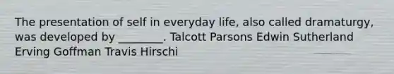 The presentation of self in everyday life, also called dramaturgy, was developed by ________. Talcott Parsons Edwin Sutherland Erving Goffman Travis Hirschi