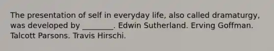 The presentation of self in everyday life, also called dramaturgy, was developed by ________. Edwin Sutherland. Erving Goffman. Talcott Parsons. Travis Hirschi.