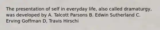 The presentation of self in everyday life, also called dramaturgy, was developed by A. Talcott Parsons B. Edwin Sutherland C. Erving Goffman D, Travis Hirschi